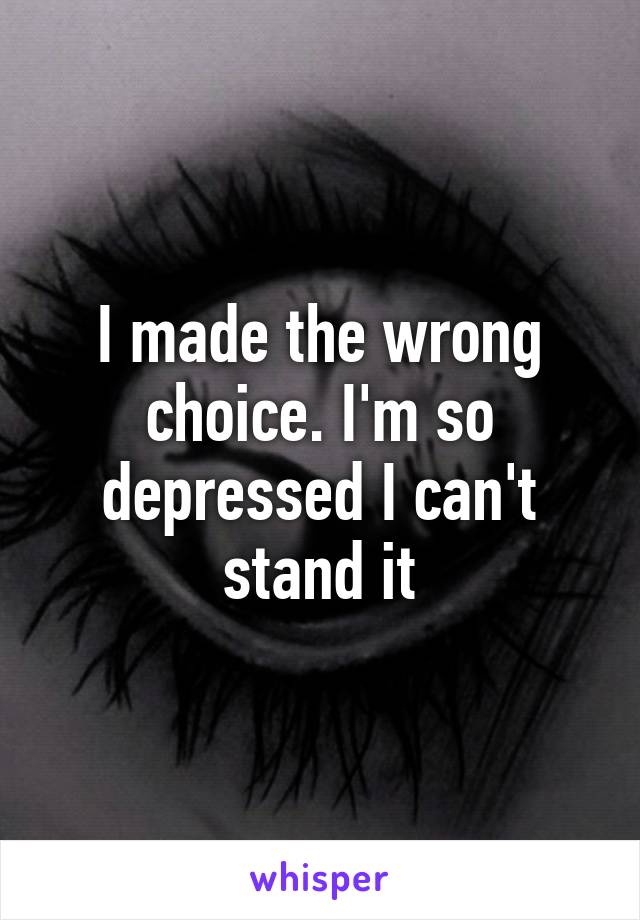 I made the wrong choice. I'm so depressed I can't stand it