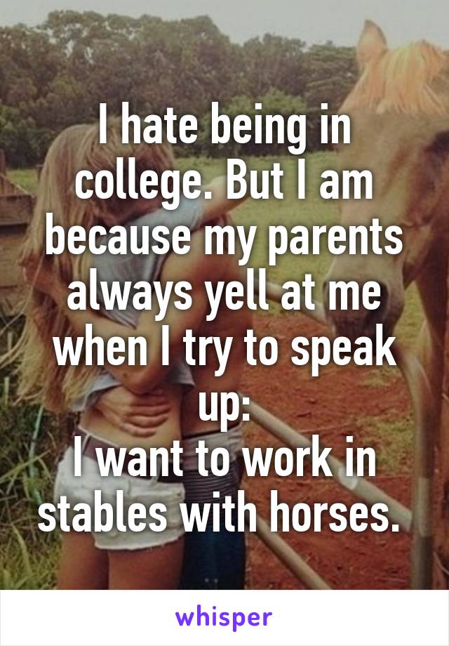 I hate being in college. But I am because my parents always yell at me when I try to speak up:
I want to work in stables with horses. 