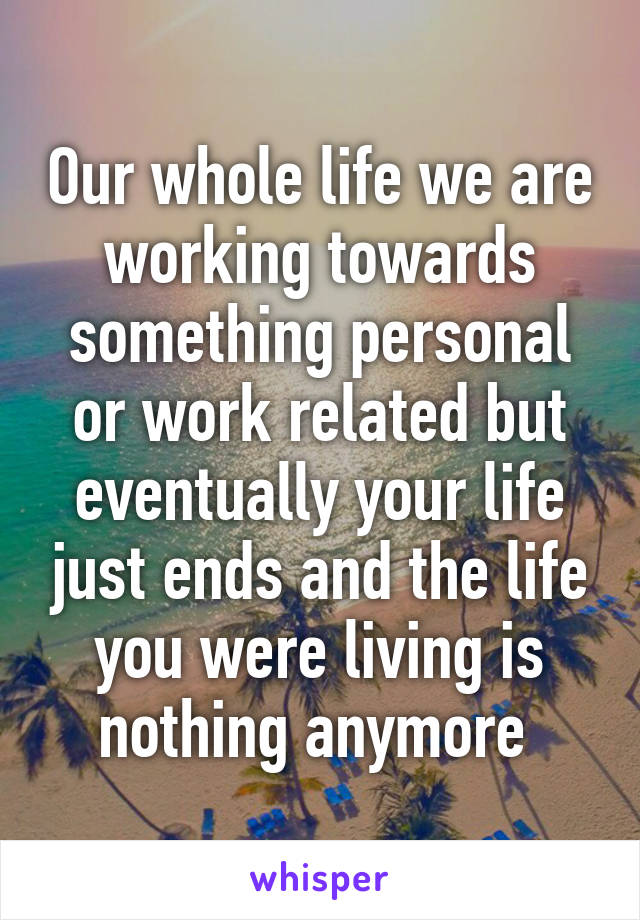 Our whole life we are working towards something personal or work related but eventually your life just ends and the life you were living is nothing anymore 