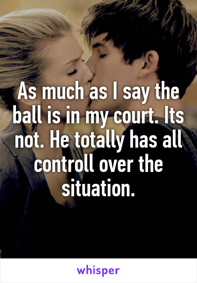 As much as I say the ball is in my court. Its not. He totally has all controll over the situation.