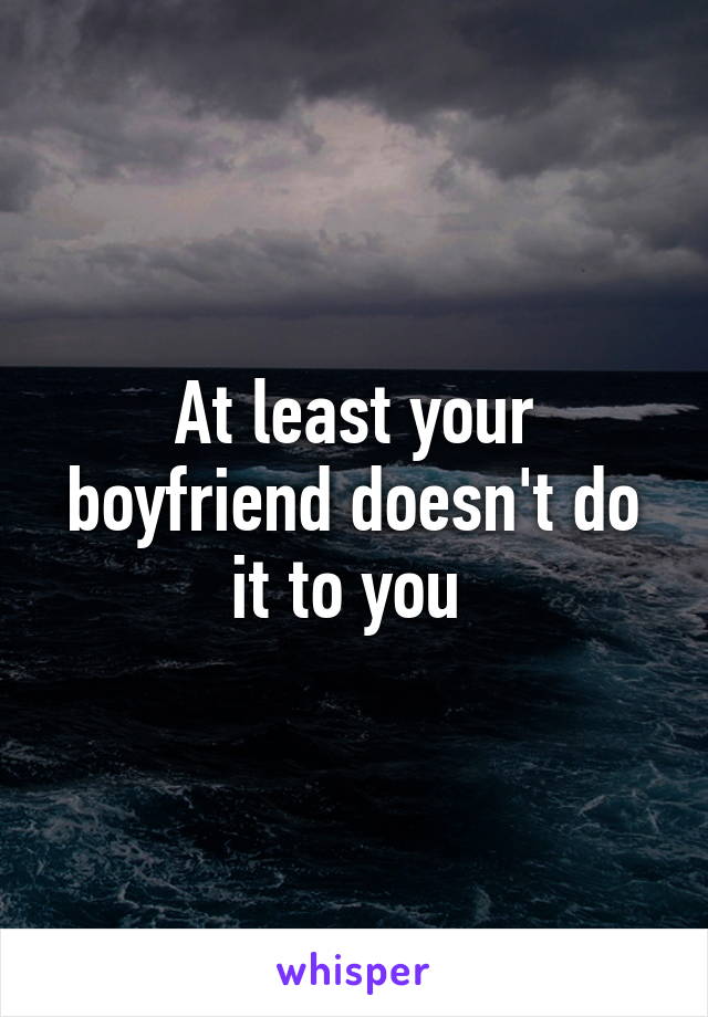 At least your boyfriend doesn't do it to you 
