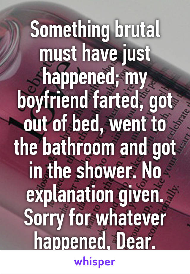 Something brutal must have just happened; my boyfriend farted, got out of bed, went to the bathroom and got in the shower. No explanation given. Sorry for whatever happened, Dear.