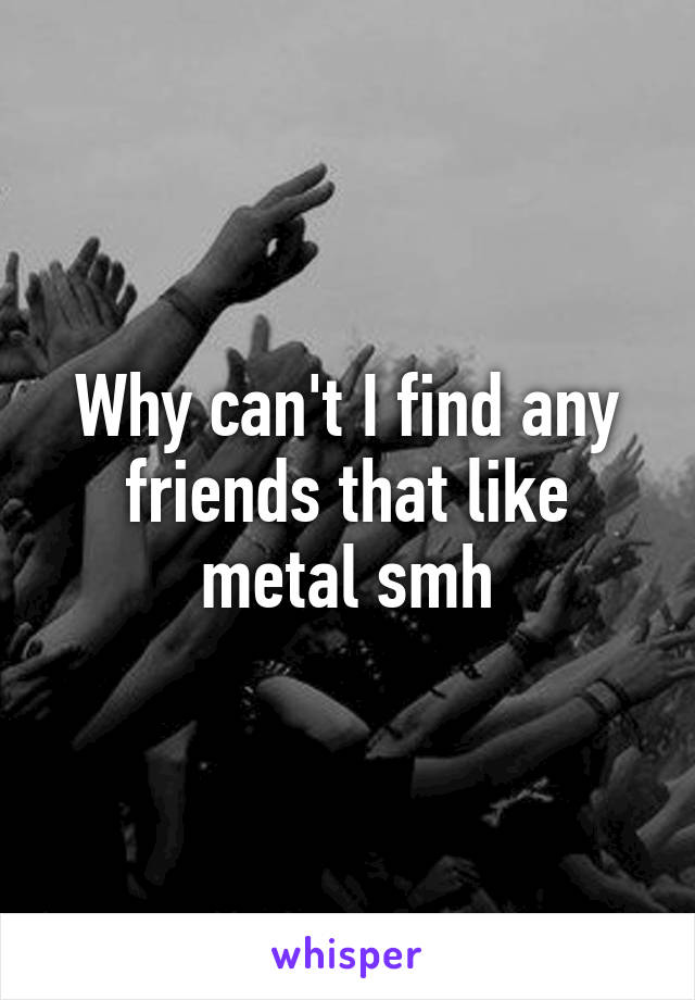 Why can't I find any friends that like metal smh