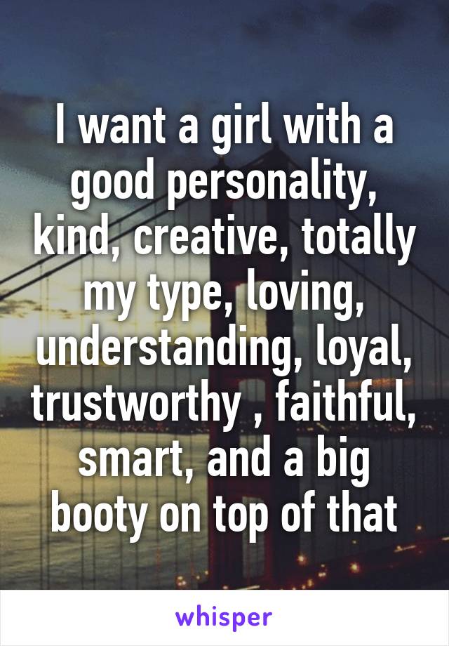 I want a girl with a good personality, kind, creative, totally my type, loving, understanding, loyal, trustworthy , faithful, smart, and a big booty on top of that