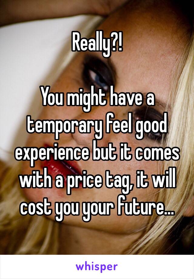 Really?!

You might have a temporary feel good experience but it comes with a price tag, it will cost you your future...

