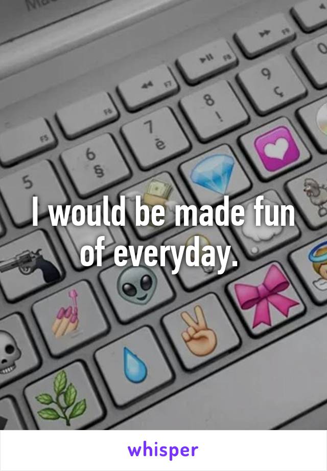 I would be made fun of everyday. 