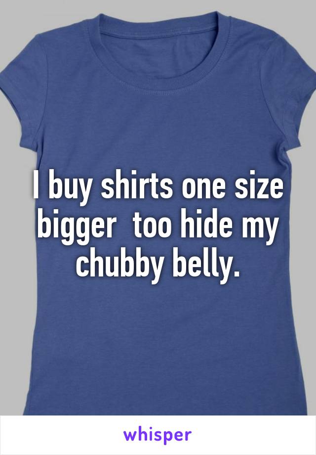 I buy shirts one size bigger  too hide my chubby belly.