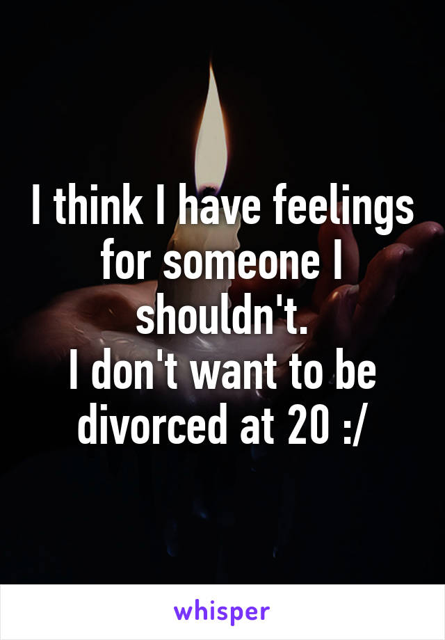 I think I have feelings for someone I shouldn't.
I don't want to be divorced at 20 :/