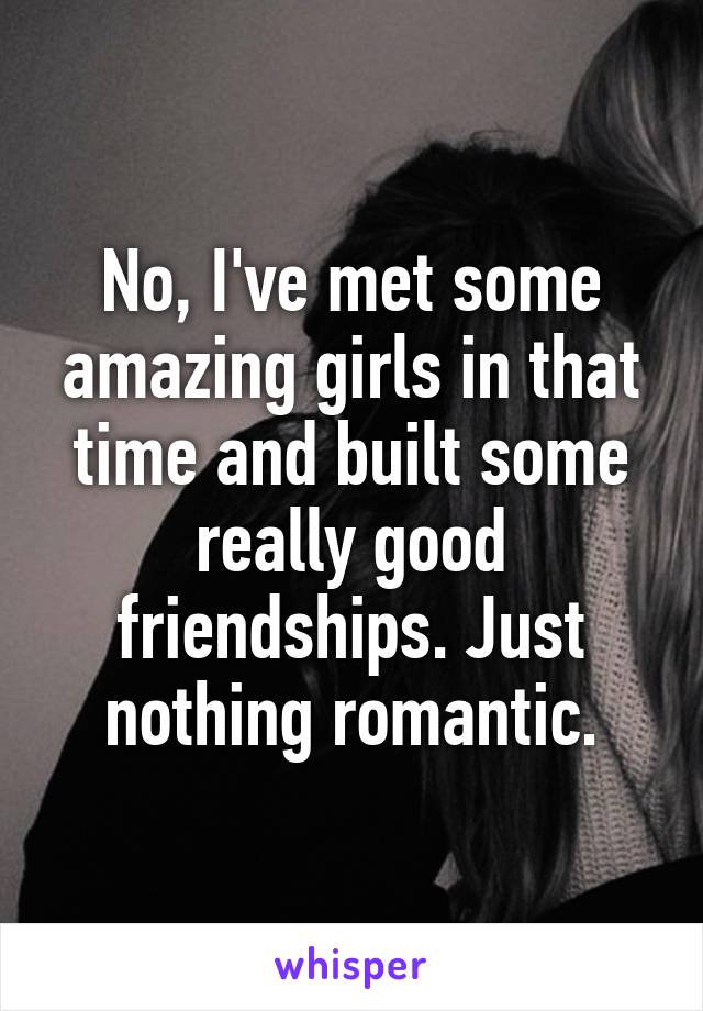 No, I've met some amazing girls in that time and built some really good friendships. Just nothing romantic.