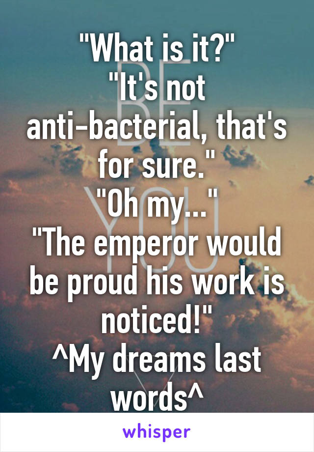 "What is it?"
"It's not anti-bacterial, that's for sure."
"Oh my..."
"The emperor would be proud his work is noticed!"
^My dreams last words^