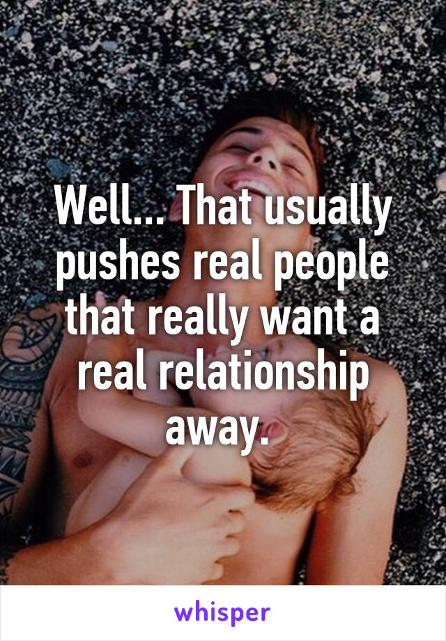 Well... That usually pushes real people that really want a real relationship away. 