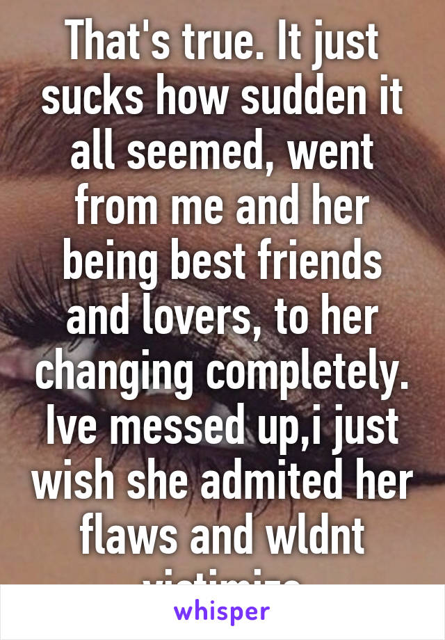 That's true. It just sucks how sudden it all seemed, went from me and her being best friends and lovers, to her changing completely. Ive messed up,i just wish she admited her flaws and wldnt victimize