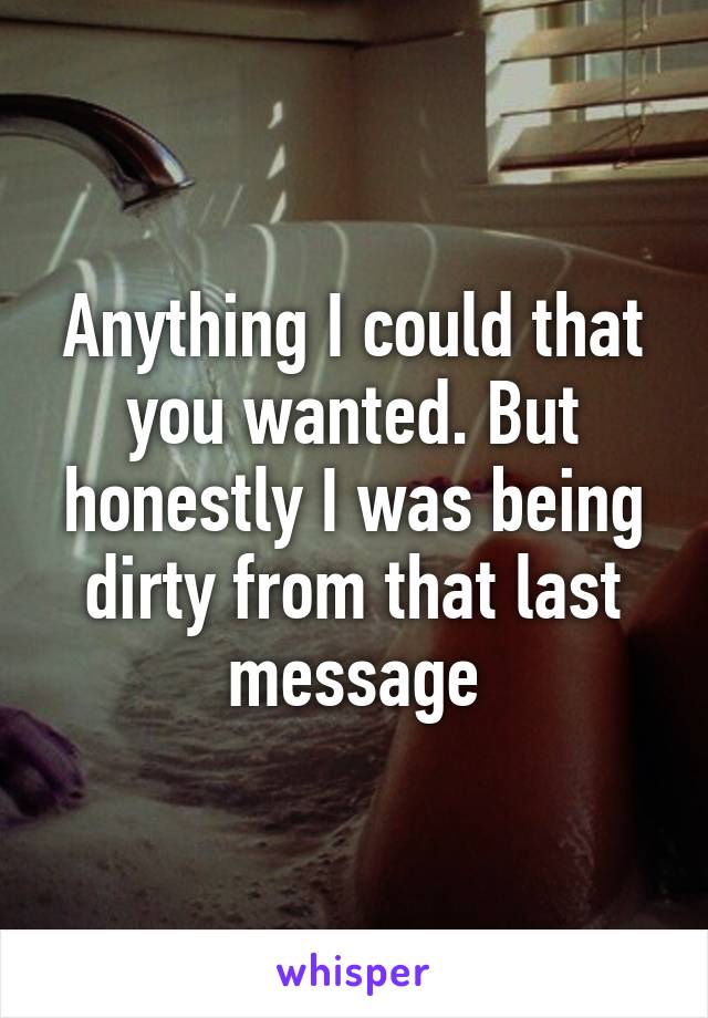 Anything I could that you wanted. But honestly I was being dirty from that last message