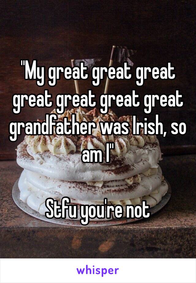 "My great great great great great great great grandfather was Irish, so am I"

Stfu you're not