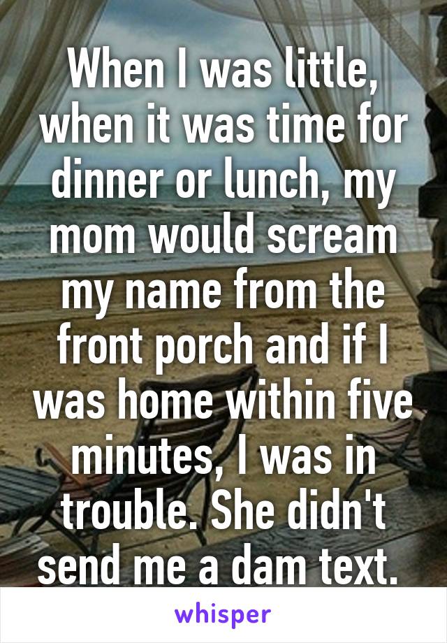 When I was little, when it was time for dinner or lunch, my mom would scream my name from the front porch and if I was home within five minutes, I was in trouble. She didn't send me a dam text. 