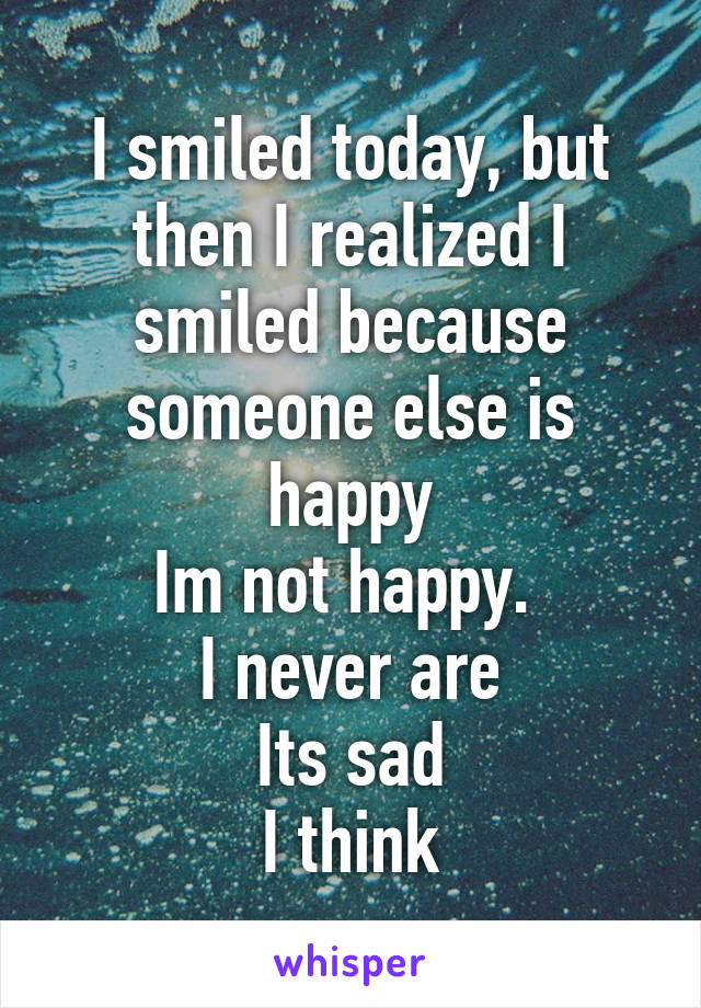 I smiled today, but then I realized I smiled because someone else is happy
Im not happy. 
I never are
Its sad
I think