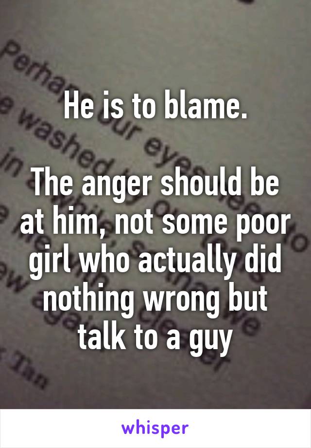 He is to blame.

The anger should be at him, not some poor girl who actually did nothing wrong but talk to a guy