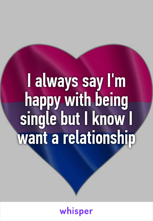 I always say I'm happy with being single but I know I want a relationship