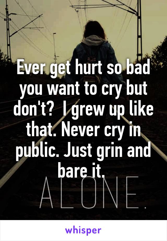 Ever get hurt so bad you want to cry but don't?  I grew up like that. Never cry in public. Just grin and bare it. 