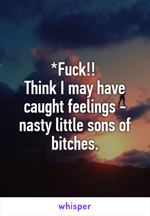 *Fuck!! 
Think I may have caught feelings - nasty little sons of bitches.