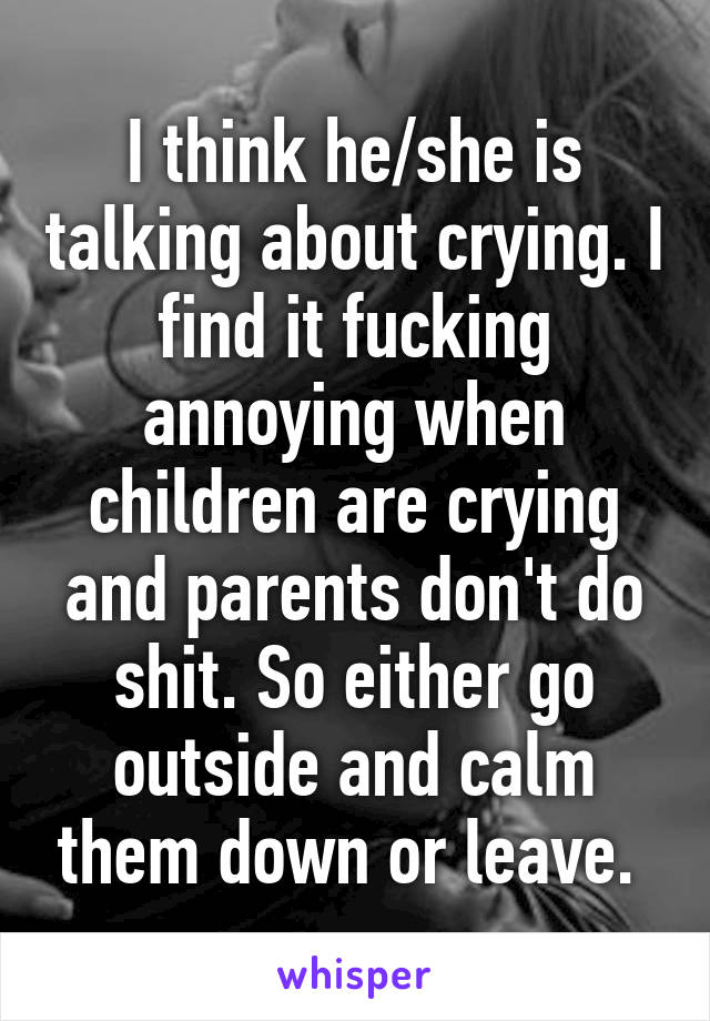 I think he/she is talking about crying. I find it fucking annoying when children are crying and parents don't do shit. So either go outside and calm them down or leave. 