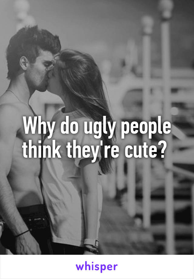 Why do ugly people think they're cute? 