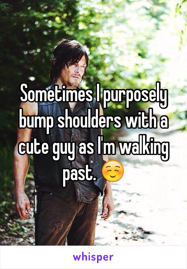 Sometimes I purposely bump shoulders with a cute guy as I'm walking past. ☺️