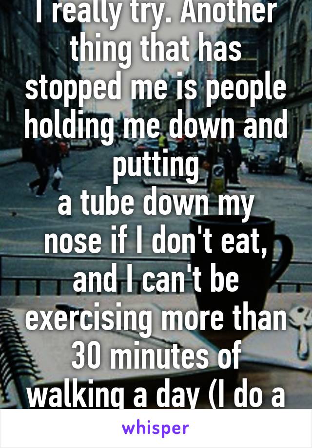 I really try. Another thing that has stopped me is people holding me down and putting
a tube down my nose if I don't eat, and I can't be exercising more than 30 minutes of walking a day (I do a little more though)