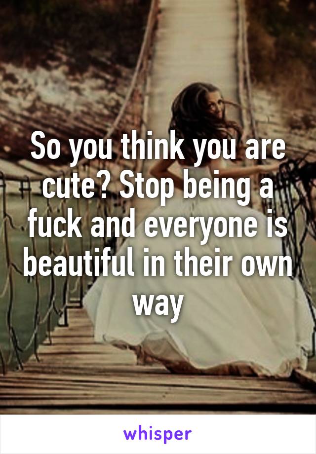 So you think you are cute? Stop being a fuck and everyone is beautiful in their own way