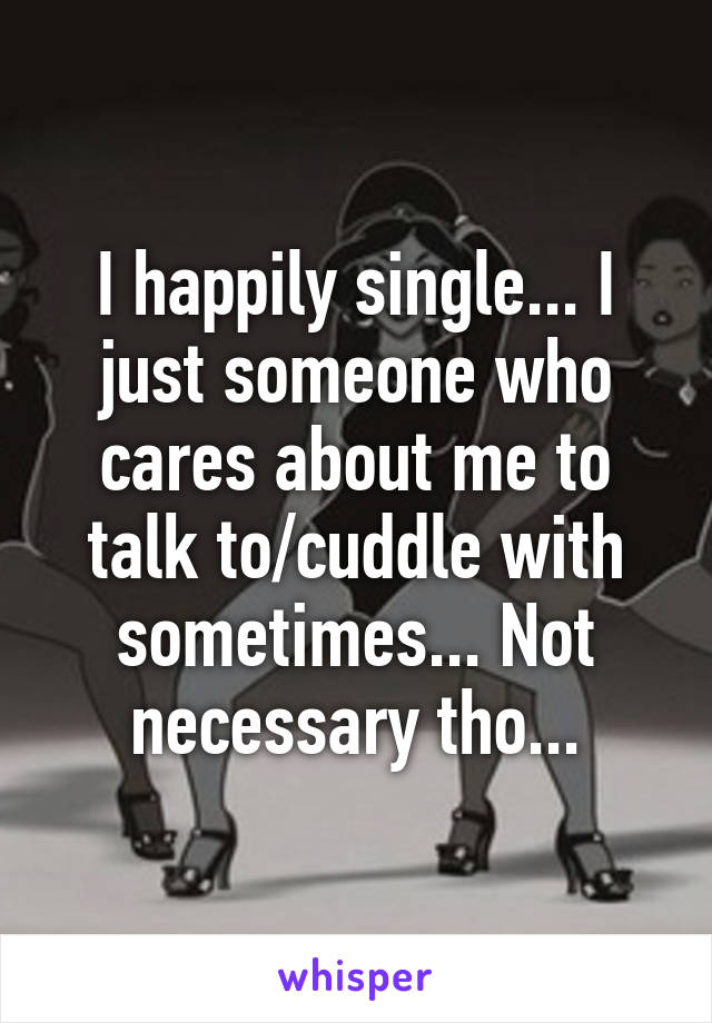 I happily single... I just someone who cares about me to talk to/cuddle with sometimes... Not necessary tho...