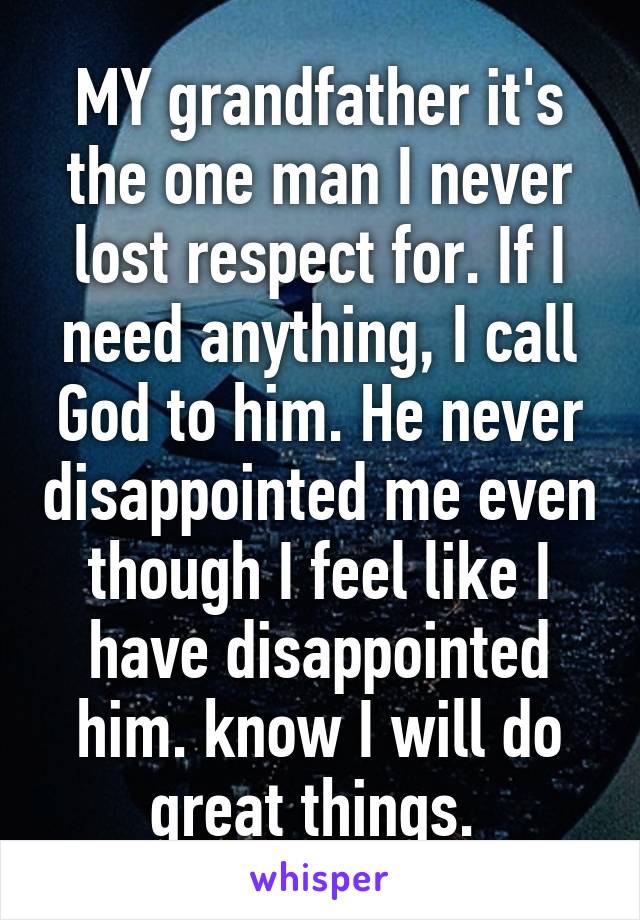 MY grandfather it's the one man I never lost respect for. If I need anything, I call God to him. He never disappointed me even though I feel like I have disappointed him. know I will do great things. 