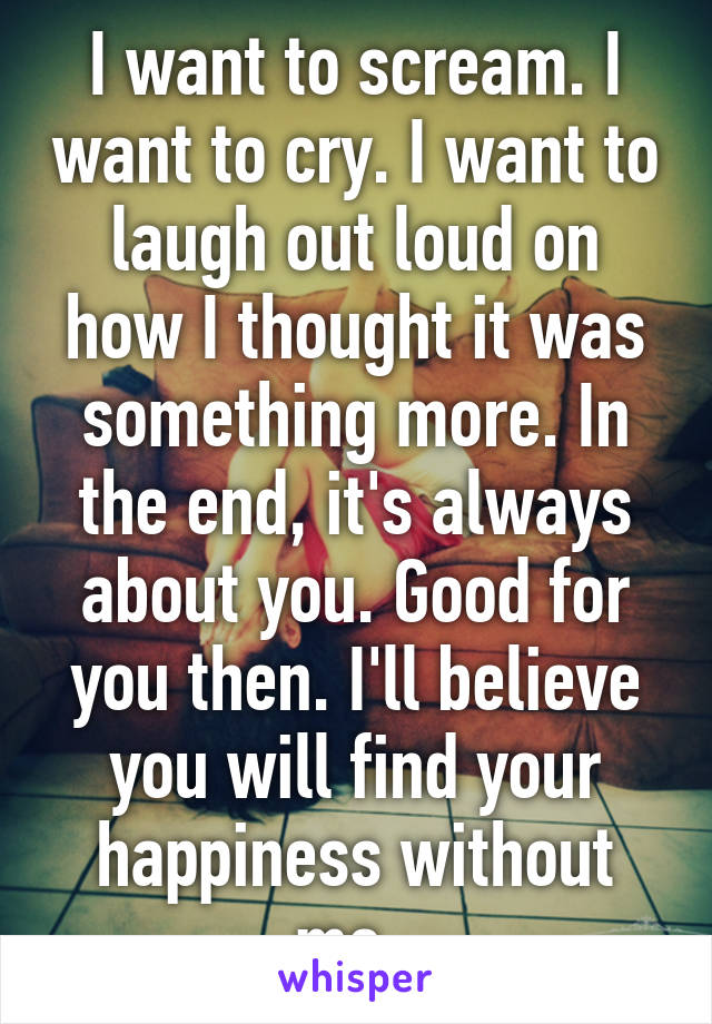 I want to scream. I want to cry. I want to laugh out loud on how I thought it was something more. In the end, it's always about you. Good for you then. I'll believe you will find your happiness without me. 