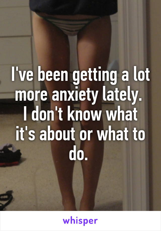 I've been getting a lot more anxiety lately. 
I don't know what it's about or what to do. 