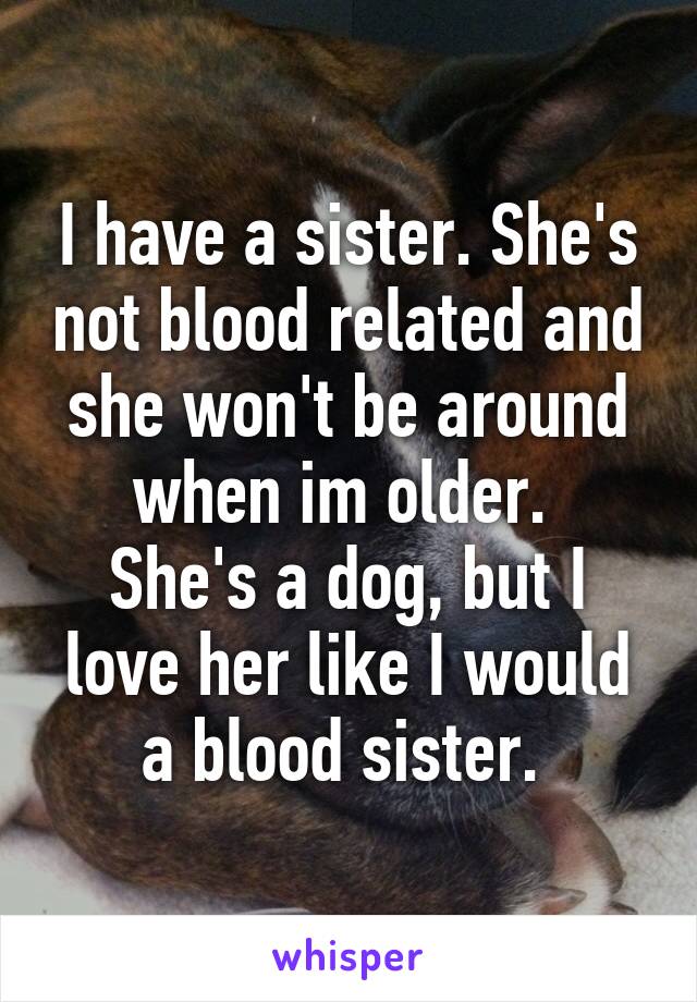 I have a sister. She's not blood related and she won't be around when im older. 
She's a dog, but I love her like I would a blood sister. 