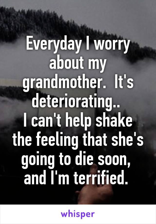 Everyday I worry about my grandmother.  It's deteriorating.. 
I can't help shake the feeling that she's going to die soon,  and I'm terrified. 