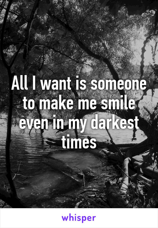 All I want is someone to make me smile even in my darkest times