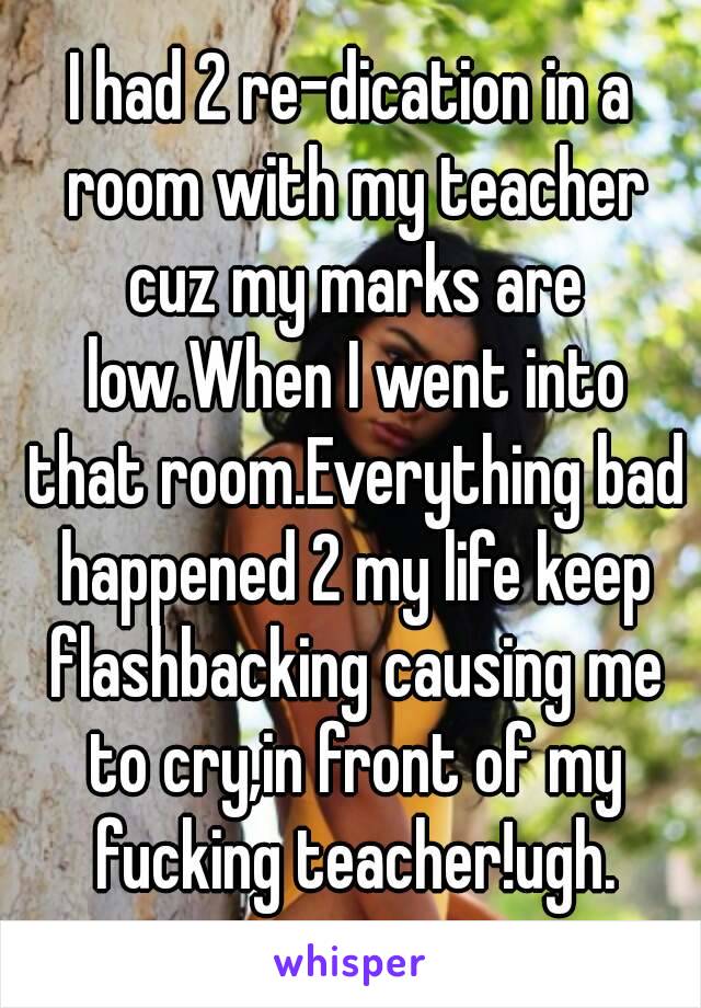 I had 2 re-dication in a room with my teacher cuz my marks are low.When I went into that room.Everything bad happened 2 my life keep flashbacking causing me to cry,in front of my fucking teacher!ugh.