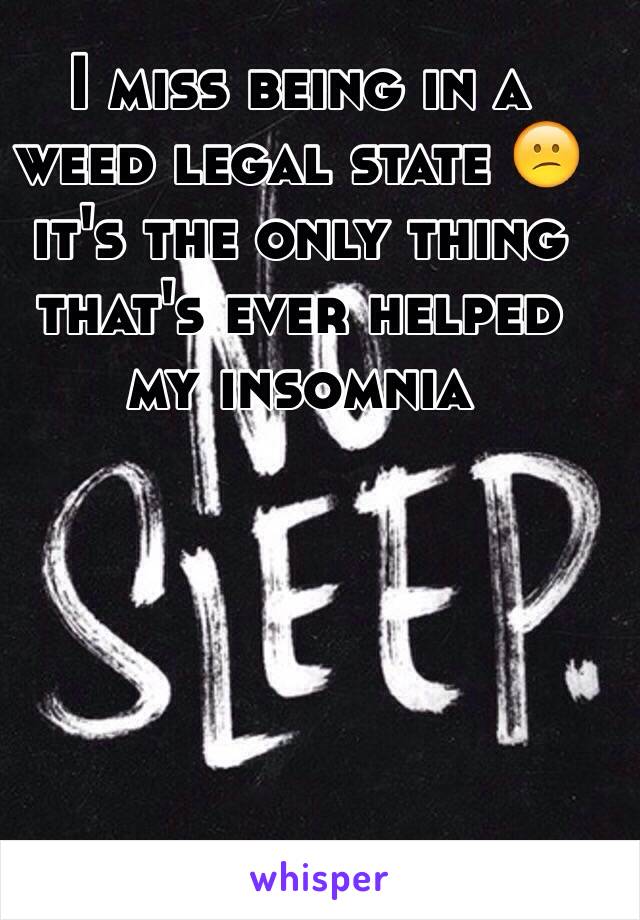 I miss being in a weed legal state 😕 it's the only thing that's ever helped my insomnia