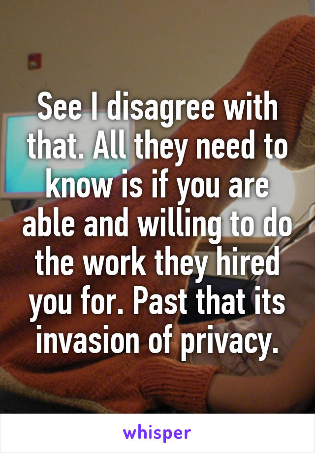 See I disagree with that. All they need to know is if you are able and willing to do the work they hired you for. Past that its invasion of privacy.