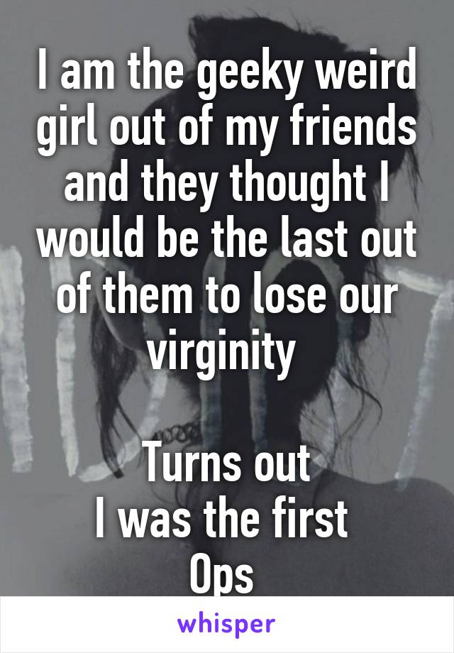 I am the geeky weird girl out of my friends and they thought I would be the last out of them to lose our virginity 

Turns out
I was the first 
Ops 