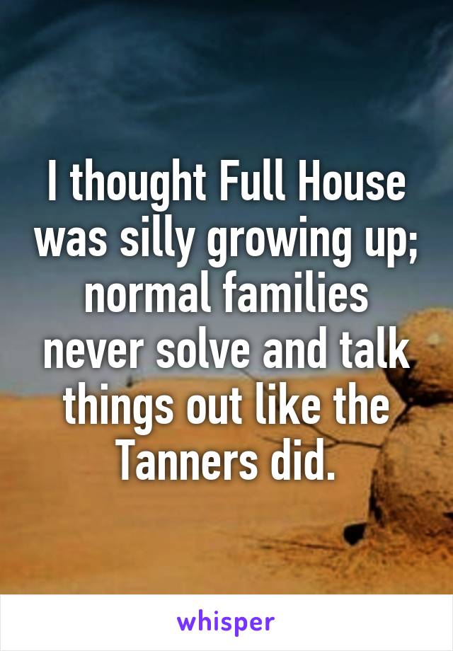 I thought Full House was silly growing up; normal families never solve and talk things out like the Tanners did.