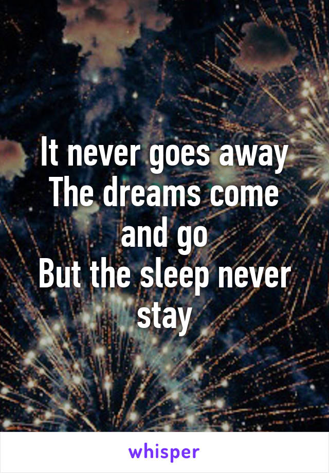 It never goes away
The dreams come and go
But the sleep never stay