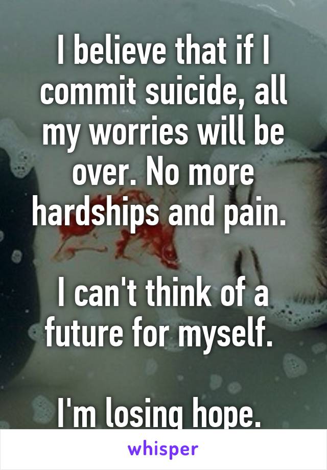 I believe that if I commit suicide, all my worries will be over. No more hardships and pain. 

I can't think of a future for myself. 

I'm losing hope. 