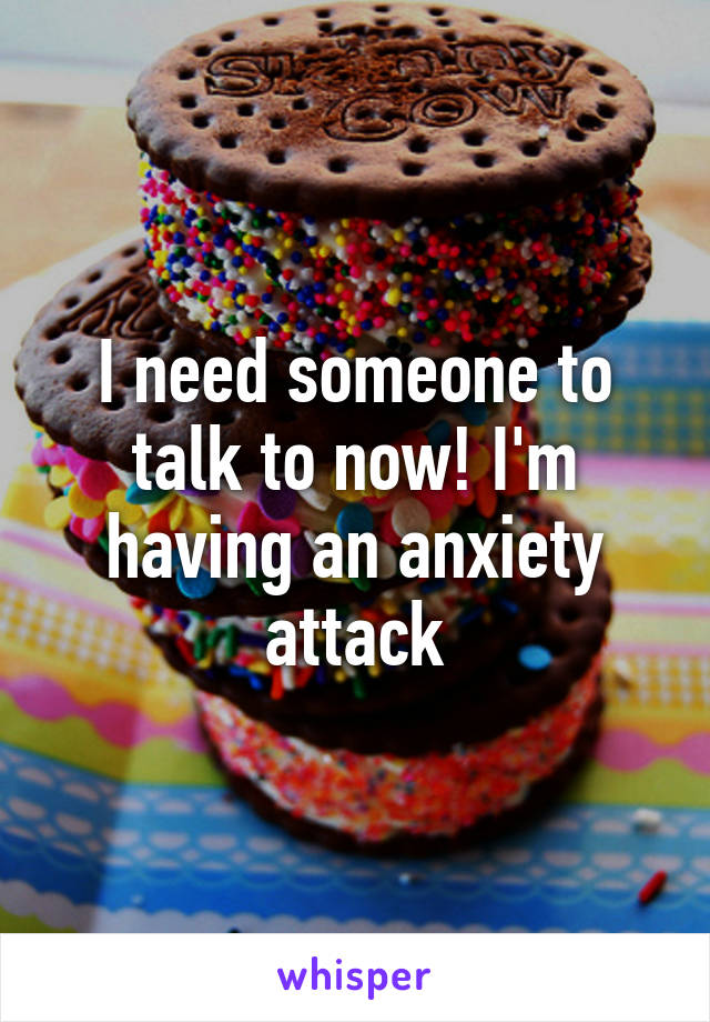 I need someone to talk to now! I'm having an anxiety attack