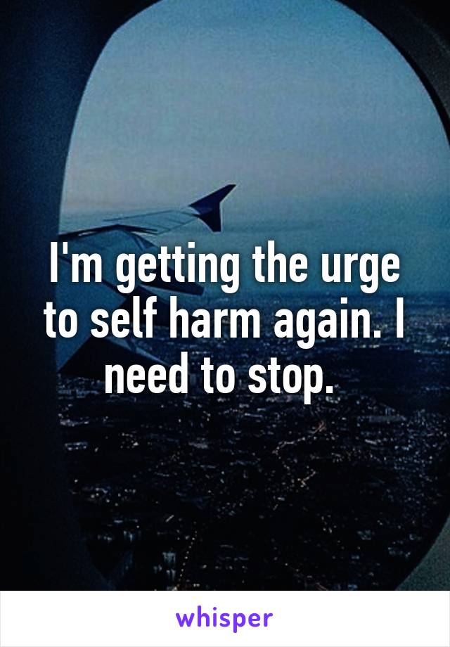 I'm getting the urge to self harm again. I need to stop. 