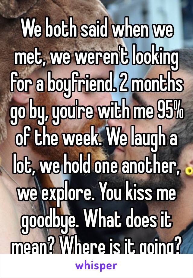 We both said when we met, we weren't looking for a boyfriend. 2 months go by, you're with me 95% of the week. We laugh a lot, we hold one another, we explore. You kiss me goodbye. What does it mean? Where is it going?