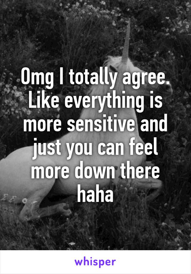 Omg I totally agree. Like everything is more sensitive and just you can feel more down there haha
