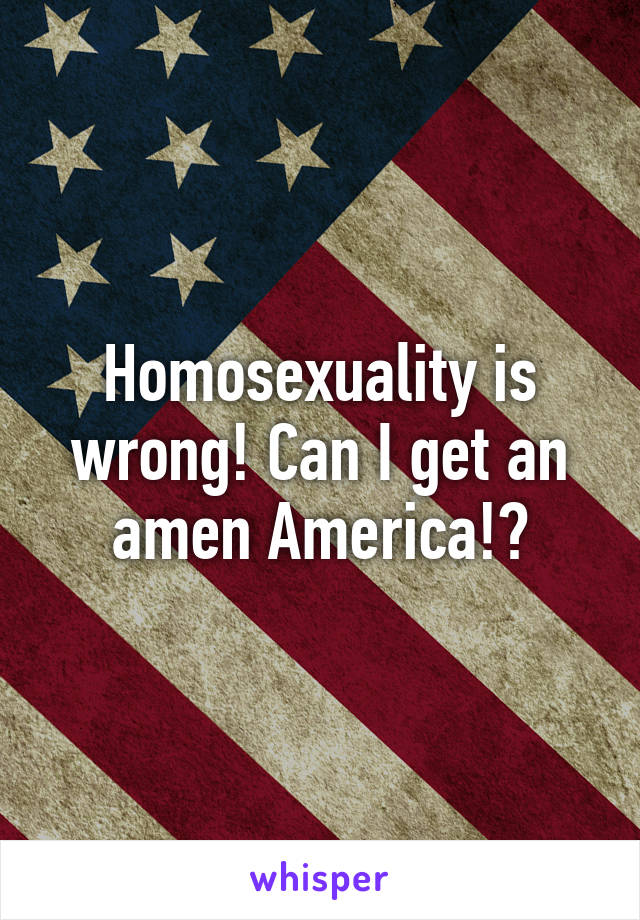 Homosexuality is wrong! Can I get an amen America!?