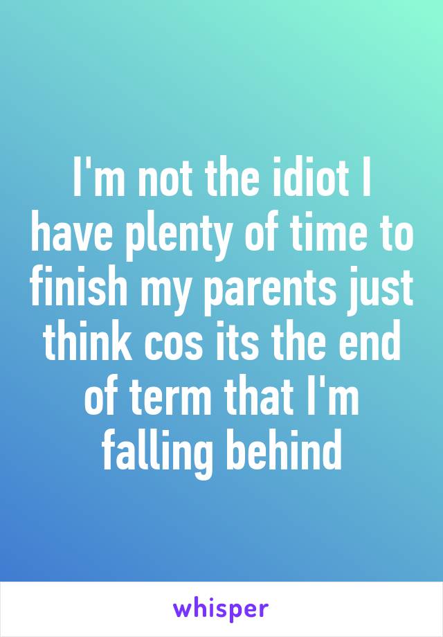 I'm not the idiot I have plenty of time to finish my parents just think cos its the end of term that I'm falling behind