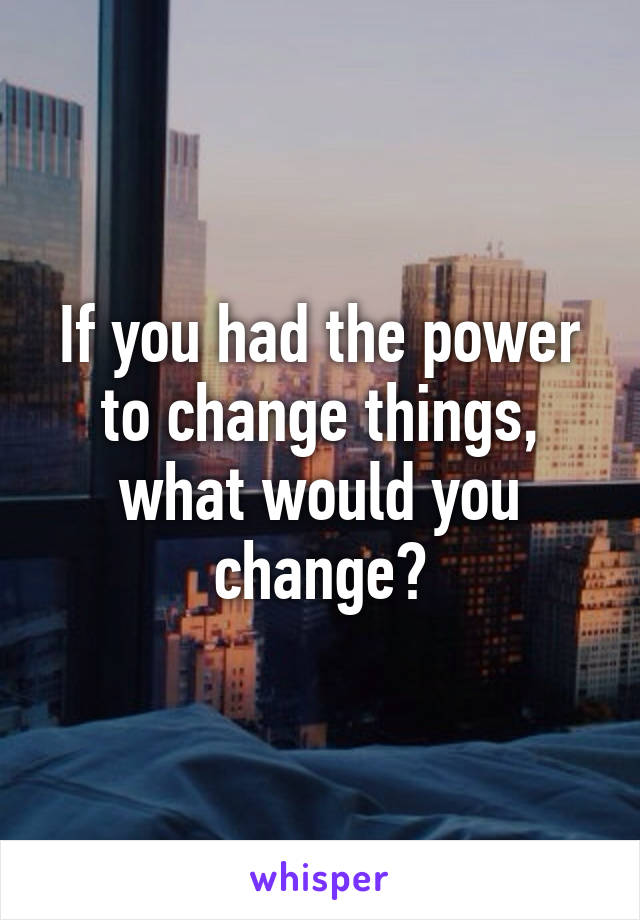 If you had the power to change things, what would you change?